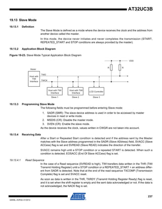 237
32059L–AVR32–01/2012
AT32UC3B
19.13 Slave Mode
19.13.1 Definition
The Slave Mode is defined as a mode where the device receives the clock and the address from
another device called the master.
In this mode, the device never initiates and never completes the transmission (START,
REPEATED_START and STOP conditions are always provided by the master).
19.13.2 Application Block Diagram
Figure 19-23. Slave Mode Typical Application Block Diagram
19.13.3 Programming Slave Mode
The following fields must be programmed before entering Slave mode:
1. SADR (SMR): The slave device address is used in order to be accessed by master
devices in read or write mode.
2. MSDIS (CR): Disable the master mode.
3. SVEN (CR): Enable the slave mode.
As the device receives the clock, values written in CWGR are not taken into account.
19.13.4 Receiving Data
After a Start or Repeated Start condition is detected and if the address sent by the Master
matches with the Slave address programmed in the SADR (Slave ADdress) field, SVACC (Slave
ACCess) flag is set and SVREAD (Slave READ) indicates the direction of the transfer.
SVACC remains high until a STOP condition or a repeated START is detected. When such a
condition is detected, EOSACC (End Of Slave ACCess) flag is set.
19.13.4.1 Read Sequence
In the case of a Read sequence (SVREAD is high), TWI transfers data written in the THR (TWI
Transmit Holding Register) until a STOP condition or a REPEATED_START + an address differ-
ent from SADR is detected. Note that at the end of the read sequence TXCOMP (Transmission
Complete) flag is set and SVACC reset.
As soon as data is written in the THR, TXRDY (Transmit Holding Register Ready) flag is reset,
and it is set when the shift register is empty and the sent data acknowledged or not. If the data is
not acknowledged, the NACK flag is set.
Host with
TWI
Interface
TWD
TWCK
LCD Controller
Slave 1 Slave 2 Slave 3
R R
VDD
Host with TWI
Interface
Host with TWI
Interface
Master
 