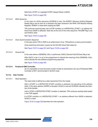 238
32059L–AVR32–01/2012
AT32UC3B
Note that a STOP or a repeated START always follows a NACK.
See Figure 19-24 on page 239.
19.13.4.2 Write Sequence
In the case of a Write sequence (SVREAD is low), the RXRDY (Receive Holding Register
Ready) flag is set as soon as a character has been received in the RHR (TWI Receive Holding
Register). RXRDY is reset when reading the RHR.
TWI continues receiving data until a STOP condition or a REPEATED_START + an address dif-
ferent from SADR is detected. Note that at the end of the write sequence TXCOMP flag is set
and SVACC reset.
See Figure 19-25 on page 239.
19.13.4.3 Clock Synchronization Sequence
In the case where THR or RHR is not written/read in time, TWI performs a clock synchronization.
Clock stretching information is given by the SCLWS (Clock Wait state) bit.
See Figure 19-27 on page 241 and Figure 19-28 on page 242.
19.13.4.4 General Call
In the case where a GENERAL CALL is performed, GACC (General Call ACCess) flag is set.
After GACC is set, it is up to the programmer to interpret the meaning of the GENERAL CALL
and to decode the new address programming sequence.
See Figure 19-26 on page 240.
19.13.4.5 Peripheral DMA Controller
As it is impossible to know the exact number of data to receive/send, the use of Peripheral DMA
Controller is NOT recommended in SLAVE mode.
19.13.5 Data Transfer
19.13.5.1 Read Operation
The read mode is defined as a data requirement from the master.
After a START or a REPEATED START condition is detected, the decoding of the address
starts. If the slave address (SADR) is decoded, SVACC is set and SVREAD indicates the direc-
tion of the transfer.
Until a STOP or REPEATED START condition is detected, TWI continues sending data loaded
in the THR register.
If a STOP condition or a REPEATED START + an address different from SADR is detected,
SVACC is reset.
Figure 19-24 on page 239 describes the write operation.
 