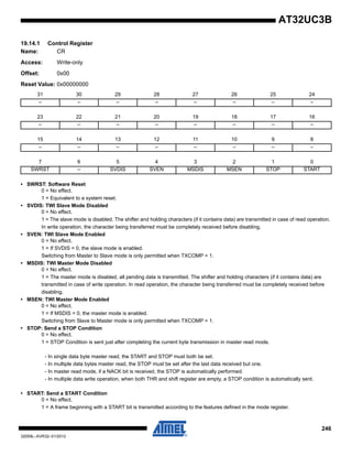246
32059L–AVR32–01/2012
AT32UC3B
19.14.1 Control Register
Name: CR
Access: Write-only
Offset: 0x00
Reset Value: 0x00000000
• SWRST: Software Reset
0 = No effect.
1 = Equivalent to a system reset.
• SVDIS: TWI Slave Mode Disabled
0 = No effect.
1 = The slave mode is disabled. The shifter and holding characters (if it contains data) are transmitted in case of read operation.
In write operation, the character being transferred must be completely received before disabling.
• SVEN: TWI Slave Mode Enabled
0 = No effect.
1 = If SVDIS = 0, the slave mode is enabled.
Switching from Master to Slave mode is only permitted when TXCOMP = 1.
• MSDIS: TWI Master Mode Disabled
0 = No effect.
1 = The master mode is disabled, all pending data is transmitted. The shifter and holding characters (if it contains data) are
transmitted in case of write operation. In read operation, the character being transferred must be completely received before
disabling.
• MSEN: TWI Master Mode Enabled
0 = No effect.
1 = If MSDIS = 0, the master mode is enabled.
Switching from Slave to Master mode is only permitted when TXCOMP = 1.
• STOP: Send a STOP Condition
0 = No effect.
1 = STOP Condition is sent just after completing the current byte transmission in master read mode.
• START: Send a START Condition
0 = No effect.
1 = A frame beginning with a START bit is transmitted according to the features defined in the mode register.
31 30 29 28 27 26 25 24
– – – – – – – –
23 22 21 20 19 18 17 16
– – – – – – – –
15 14 13 12 11 10 9 8
– – – – – – – –
7 6 5 4 3 2 1 0
SWRST – SVDIS SVEN MSDIS MSEN STOP START
- In single data byte master read, the START and STOP must both be set.
- In multiple data bytes master read, the STOP must be set after the last data received but one.
- In master read mode, if a NACK bit is received, the STOP is automatically performed.
- In multiple data write operation, when both THR and shift register are empty, a STOP condition is automatically sent.
 