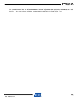 247
32059L–AVR32–01/2012
AT32UC3B
This action is necessary when the TWI peripheral wants to read data from a slave. When configured in Master Mode with a write
operation, a frame is sent as soon as the user writes a character in the Transmit Holding Register (THR).
 