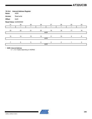 250
32059L–AVR32–01/2012
AT32UC3B
19.14.4 Internal Address Register
Name: IADR
Access: Read-write
Offset: 0x0C
Reset Value: 0x00000000
• IADR: Internal Address
0, 1, 2 or 3 bytes depending on IADRSZ.
31 30 29 28 27 26 25 24
– – – – – – – –
23 22 21 20 19 18 17 16
IADR
15 14 13 12 11 10 9 8
IADR
7 6 5 4 3 2 1 0
IADR
 