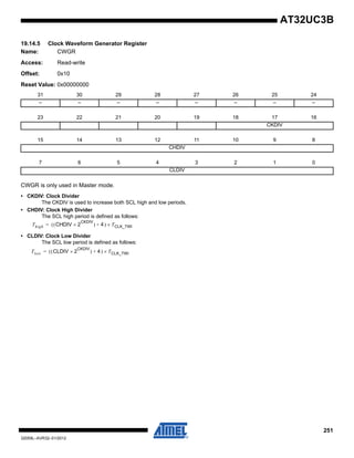 251
32059L–AVR32–01/2012
AT32UC3B
19.14.5 Clock Waveform Generator Register
Name: CWGR
Access: Read-write
Offset: 0x10
Reset Value: 0x00000000
CWGR is only used in Master mode.
• CKDIV: Clock Divider
The CKDIV is used to increase both SCL high and low periods.
• CHDIV: Clock High Divider
The SCL high period is defined as follows:
• CLDIV: Clock Low Divider
The SCL low period is defined as follows:
31 30 29 28 27 26 25 24
– – – – – – – –
23 22 21 20 19 18 17 16
CKDIV
15 14 13 12 11 10 9 8
CHDIV
7 6 5 4 3 2 1 0
CLDIV
Thigh CHDIV( 2
CKDIV
×( ) 4)+ TCLK_TWI×=
Tlow CLDIV( 2
CKDIV
×( ) 4)+ TCLK_TWI×=
 