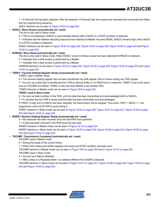 253
32059L–AVR32–01/2012
AT32UC3B
1 = A General Call has been detected. After the detection of General Call, the programmer decoded the commands that follow
and the programming sequence.
GACC behavior can be seen in Figure 19-26 on page 240.
• SVACC: Slave Access (automatically set / reset)
This bit is only used in Slave mode.
0 = TWI is not addressed. SVACC is automatically cleared after a NACK or a STOP condition is detected.
1 = Indicates that the address decoding sequence has matched (A Master has sent SADR). SVACC remains high until a NACK
or a STOP condition is detected.
SVACC behavior can be seen in Figure 19-24 on page 239, Figure 19-25 on page 239, Figure 19-29 on page 243 and Figure
19-30 on page 243.
• SVREAD: Slave Read (automatically set / reset)
This bit is only used in Slave mode. When SVACC is low (no Slave access has been detected) SVREAD is irrelevant.
0 = Indicates that a write access is performed by a Master.
1 = Indicates that a read access is performed by a Master.
SVREAD behavior can be seen in Figure 19-24 on page 239, Figure 19-25 on page 239, Figure 19-29 on page 243 and Figure
19-30 on page 243.
• TXRDY: Transmit Holding Register Ready (automatically set / reset)
TXRDY used in Master mode:
0 = The transmit holding register has not been transferred into shift register. Set to 0 when writing into THR register.
1 = As soon as a data byte is transferred from THR to internal shifter or if a NACK error is detected, TXRDY is set at the same
time as TXCOMP and NACK. TXRDY is also set when MSEN is set (enable TWI).
TXRDY behavior in Master mode can be seen in Figure 19-8 on page 223.
TXRDY used in Slave mode:
0 = As soon as data is written in the THR, until this data has been transmitted and acknowledged (ACK or NACK).
1 = It indicates that the THR is empty and that data has been transmitted and acknowledged.
If TXRDY is high and if a NACK has been detected, the transmission will be stopped. Thus when TRDY = NACK = 1, the
programmer must not fill THR to avoid losing it.
TXRDY behavior in Slave mode can be seen in Figure 19-24 on page 239, Figure 19-27 on page 241, Figure 19-29 on page
243 and Figure 19-30 on page 243.
• RXRDY: Receive Holding Register Ready (automatically set / reset)
0 = No character has been received since the last RHR read operation.
1 = A byte has been received in the RHR since the last read.
RXRDY behavior in Master mode can be seen in Figure 19-10 on page 224.
RXRDY behavior in Slave mode can be seen in Figure 19-25 on page 239, Figure 19-28 on page 242, Figure 19-29 on page
243 and Figure 19-30 on page 243.
• TXCOMP: Transmission Completed (automatically set / reset)
TXCOMP used in Master mode:
0 = During the length of the current frame.
1 = When both holding and shifter registers are empty and STOP condition has been sent.
TXCOMP behavior in Master mode can be seen in Figure 19-8 on page 223 and in Figure 19-10 on page 224.
TXCOMP used in Slave mode:
0 = As soon as a Start is detected.
1 = After a Stop or a Repeated Start + an address different from SADR is detected.
TXCOMP behavior in Slave mode can be seen in Figure 19-27 on page 241, Figure 19-28 on page 242, Figure 19-29 on page
243 and Figure 19-30 on page 243.
 