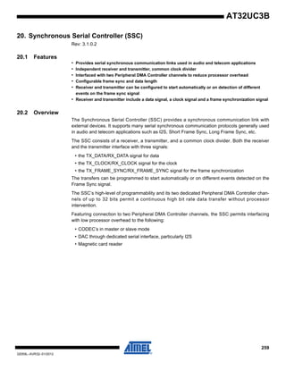 259
32059L–AVR32–01/2012
AT32UC3B
20. Synchronous Serial Controller (SSC)
Rev: 3.1.0.2
20.1 Features
• Provides serial synchronous communication links used in audio and telecom applications
• Independent receiver and transmitter, common clock divider
• Interfaced with two Peripheral DMA Controller channels to reduce processor overhead
• Configurable frame sync and data length
• Receiver and transmitter can be configured to start automatically or on detection of different
events on the frame sync signal
• Receiver and transmitter include a data signal, a clock signal and a frame synchronization signal
20.2 Overview
The Synchronous Serial Controller (SSC) provides a synchronous communication link with
external devices. It supports many serial synchronous communication protocols generally used
in audio and telecom applications such as I2S, Short Frame Sync, Long Frame Sync, etc.
The SSC consists of a receiver, a transmitter, and a common clock divider. Both the receiver
and the transmitter interface with three signals:
• the TX_DATA/RX_DATA signal for data
• the TX_CLOCK/RX_CLOCK signal for the clock
• the TX_FRAME_SYNC/RX_FRAME_SYNC signal for the frame synchronization
The transfers can be programmed to start automatically or on different events detected on the
Frame Sync signal.
The SSC’s high-level of programmability and its two dedicated Peripheral DMA Controller chan-
nels of up to 32 bits permit a continuous high bit rate data transfer without processor
intervention.
Featuring connection to two Peripheral DMA Controller channels, the SSC permits interfacing
with low processor overhead to the following:
• CODEC’s in master or slave mode
• DAC through dedicated serial interface, particularly I2S
• Magnetic card reader
 