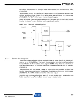 264
32059L–AVR32–01/2012
AT32UC3B
be inverted independently by writing a one to the Transmit Clock Inversion bit in TCMR
(TCMR.CKI).
The transmitter can also drive the TX_CLOCK pin continuously or be limited to the actual data
transfer, depending on the Transmit Clock Output Mode Selection field in the TCMR register
(TCMR.CKO). The TCMR.CKI bit has no effect on the clock outputs.
Writing 0b10 to the TCMR.CKS field to select TX_CLOCK pin and 0b001 to the TCMR.CKO field
to select Continuous Transmit Clock can lead to unpredictable results.
Figure 20-6. Transmitter Clock Management
20.7.1.3 Receiver clock management
The receiver clock is generated from the transmitter clock, the divider clock, or an external clock
scanned on the RX_CLOCK pin. The receive clock is selected by writing to the Receive Clock
Selection field in the Receive Clock Mode Register (RCMR.CKS). The receive clock can be
inverted independently by writing a one to the Receive Clock Inversion bit in RCMR
(RCMR.CKI).
The receiver can also drive the RX_CLOCK pin continuously or be limited to the actual data
transfer, depending on the Receive Clock Output Mode Selection field in the RCMR register
(RCMR.CKO). The RCMR.CKI bit has no effect on the clock outputs.
Writing 0b10 to the RCMR.CKS field to select RX_CLOCK pin and 0b001 to the RCMR.CKO
field to select Continuous Receive Clock can lead to unpredictable results.
TX_CLOCK
Receiver
Clock
Divider
Clock
CKO Data Transfer
Tri-state
Controller
INV
MUX
CKS
MUX
Tri-state
Controller
CKI CKG
Transmitter
Clock
Clock
Output
 