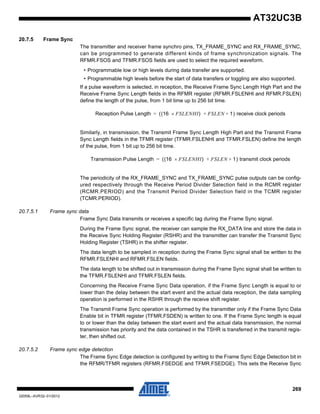 269
32059L–AVR32–01/2012
AT32UC3B
20.7.5 Frame Sync
The transmitter and receiver frame synchro pins, TX_FRAME_SYNC and RX_FRAME_SYNC,
can be programmed to generate different kinds of frame synchronization signals. The
RFMR.FSOS and TFMR.FSOS fields are used to select the required waveform.
• Programmable low or high levels during data transfer are supported.
• Programmable high levels before the start of data transfers or toggling are also supported.
If a pulse waveform is selected, in reception, the Receive Frame Sync Length High Part and the
Receive Frame Sync Length fields in the RFMR register (RFMR.FSLENHI and RFMR.FSLEN)
define the length of the pulse, from 1 bit time up to 256 bit time.
Similarly, in transmission, the Transmit Frame Sync Length High Part and the Transmit Frame
Sync Length fields in the TFMR register (TFMR.FSLENHI and TFMR.FSLEN) define the length
of the pulse, from 1 bit up to 256 bit time.
The periodicity of the RX_FRAME_SYNC and TX_FRAME_SYNC pulse outputs can be config-
ured respectively through the Receive Period Divider Selection field in the RCMR register
(RCMR.PERIOD) and the Transmit Period Divider Selection field in the TCMR register
(TCMR.PERIOD).
20.7.5.1 Frame sync data
Frame Sync Data transmits or receives a specific tag during the Frame Sync signal.
During the Frame Sync signal, the receiver can sample the RX_DATA line and store the data in
the Receive Sync Holding Register (RSHR) and the transmitter can transfer the Transmit Sync
Holding Register (TSHR) in the shifter register.
The data length to be sampled in reception during the Frame Sync signal shall be written to the
RFMR.FSLENHI and RFMR.FSLEN fields.
The data length to be shifted out in transmission during the Frame Sync signal shall be written to
the TFMR.FSLENHI and TFMR.FSLEN fields.
Concerning the Receive Frame Sync Data operation, if the Frame Sync Length is equal to or
lower than the delay between the start event and the actual data reception, the data sampling
operation is performed in the RSHR through the receive shift register.
The Transmit Frame Sync operation is performed by the transmitter only if the Frame Sync Data
Enable bit in TFMR register (TFMR.FSDEN) is written to one. If the Frame Sync length is equal
to or lower than the delay between the start event and the actual data transmission, the normal
transmission has priority and the data contained in the TSHR is transferred in the transmit regis-
ter, then shifted out.
20.7.5.2 Frame sync edge detection
The Frame Sync Edge detection is configured by writing to the Frame Sync Edge Detection bit in
the RFMR/TFMR registers (RFMR.FSEDGE and TFMR.FSEDGE). This sets the Receive Sync
Reception Pulse Length ((16 FSLENHI× ) FSLEN 1) receive clock periods+ +=
Transmission Pulse Length ((16 FSLENHI× ) FSLEN 1) transmit clock periods+ +=
 