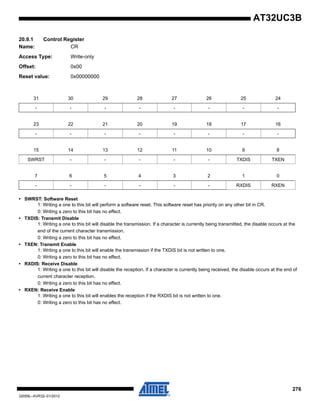 276
32059L–AVR32–01/2012
AT32UC3B
20.9.1 Control Register
Name: CR
Access Type: Write-only
Offset: 0x00
Reset value: 0x00000000
• SWRST: Software Reset
1: Writing a one to this bit will perform a software reset. This software reset has priority on any other bit in CR.
0: Writing a zero to this bit has no effect.
• TXDIS: Transmit Disable
1: Writing a one to this bit will disable the transmission. If a character is currently being transmitted, the disable occurs at the
end of the current character transmission.
0: Writing a zero to this bit has no effect.
• TXEN: Transmit Enable
1: Writing a one to this bit will enable the transmission if the TXDIS bit is not written to one.
0: Writing a zero to this bit has no effect.
• RXDIS: Receive Disable
1: Writing a one to this bit will disable the reception. If a character is currently being received, the disable occurs at the end of
current character reception.
0: Writing a zero to this bit has no effect.
• RXEN: Receive Enable
1: Writing a one to this bit will enables the reception if the RXDIS bit is not written to one.
0: Writing a zero to this bit has no effect.
31 30 29 28 27 26 25 24
- - - - - - - -
23 22 21 20 19 18 17 16
- - - - - - - -
15 14 13 12 11 10 9 8
SWRST - - - - - TXDIS TXEN
7 6 5 4 3 2 1 0
- - - - - - RXDIS RXEN
 