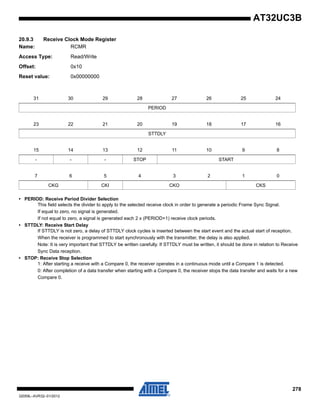 278
32059L–AVR32–01/2012
AT32UC3B
20.9.3 Receive Clock Mode Register
Name: RCMR
Access Type: Read/Write
Offset: 0x10
Reset value: 0x00000000
• PERIOD: Receive Period Divider Selection
This field selects the divider to apply to the selected receive clock in order to generate a periodic Frame Sync Signal.
If equal to zero, no signal is generated.
If not equal to zero, a signal is generated each 2 x (PERIOD+1) receive clock periods.
• STTDLY: Receive Start Delay
If STTDLY is not zero, a delay of STTDLY clock cycles is inserted between the start event and the actual start of reception.
When the receiver is programmed to start synchronously with the transmitter, the delay is also applied.
Note: It is very important that STTDLY be written carefully. If STTDLY must be written, it should be done in relation to Receive
Sync Data reception.
• STOP: Receive Stop Selection
1: After starting a receive with a Compare 0, the receiver operates in a continuous mode until a Compare 1 is detected.
0: After completion of a data transfer when starting with a Compare 0, the receiver stops the data transfer and waits for a new
Compare 0.
31 30 29 28 27 26 25 24
PERIOD
23 22 21 20 19 18 17 16
STTDLY
15 14 13 12 11 10 9 8
- - - STOP START
7 6 5 4 3 2 1 0
CKG CKI CKO CKS
 
