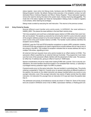 28
32059L–AVR32–01/2012
AT32UC3B
status register. Upon entry into Debug mode, hardware sets the SR[D] bit and jumps to the
Debug Exception handler. By default, Debug mode executes in the exception context, but with
dedicated Return Address Register and Return Status Register. These dedicated registers
remove the need for storing this data to the system stack, thereby improving debuggability. The
mode bits in the status register can freely be manipulated in Debug mode, to observe registers
in all contexts, while retaining full privileges.
Debug mode is exited by executing the retd instruction. This returns to the previous context.
6.5.5 Entry Points for Events
Several different event handler entry points exists. In AVR32UC, the reset address is
0x8000_0000. This places the reset address in the boot flash memory area.
TLB miss exceptions and scall have a dedicated space relative to EVBA where their event han-
dler can be placed. This speeds up execution by removing the need for a jump instruction placed
at the program address jumped to by the event hardware. All other exceptions have a dedicated
event routine entry point located relative to EVBA. The handler routine address identifies the
exception source directly.
AVR32UC uses the ITLB and DTLB protection exceptions to signal a MPU protection violation.
ITLB and DTLB miss exceptions are used to signal that an access address did not map to any of
the entries in the MPU. TLB multiple hit exception indicates that an access address did map to
multiple TLB entries, signalling an error.
All external interrupt requests have entry points located at an offset relative to EVBA. This
autovector offset is specified by an external Interrupt Controller. The programmer must make
sure that none of the autovector offsets interfere with the placement of other code. The autovec-
tor offset has 14 address bits, giving an offset of maximum 16384 bytes.
Special considerations should be made when loading EVBA with a pointer. Due to security con-
siderations, the event handlers should be located in non-writeable flash memory, or optionally in
a privileged memory protection region if an MPU is present.
If several events occur on the same instruction, they are handled in a prioritized way. The priority
ordering is presented in Table 6-4. If events occur on several instructions at different locations in
the pipeline, the events on the oldest instruction are always handled before any events on any
younger instruction, even if the younger instruction has events of higher priority than the oldest
instruction. An instruction B is younger than an instruction A if it was sent down the pipeline later
than A.
The addresses and priority of simultaneous events are shown in Table 6-4. Some of the excep-
tions are unused in AVR32UC since it has no MMU, coprocessor interface, or floating-point unit.
 