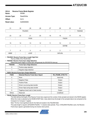 280
32059L–AVR32–01/2012
AT32UC3B
20.9.4 Receive Frame Mode Register
Name: RFMR
Access Type: Read/Write
Offset: 0x14
Reset value: 0x00000000
• FSLENHI: Receive Frame Sync Length High Part
The four MSB of the FSLEN field.
• FSEDGE: Receive Frame Sync Edge Detection
Determines which edge on Frame Sync will generate the SR.RXSYN interrupt.
• FSOS: Receive Frame Sync Output Selection
• FSLEN: Receive Frame Sync Length
This field defines the length of the Receive Frame Sync signal and the number of bits sampled and stored in the RSHR register.
When this mode is selected by the RCMR.START field, it also determines the length of the sampled data to be compared to the
Compare 0 or Compare 1 register.
Note: The four most significant bits for this field are located in the FSLENHI field.
The pulse length is equal to ({FSLENHI,FSLEN} + 1) receive clock periods. Thus, if {FSLENHI,FSLEN} is zero, the Receive
Frame Sync signal is generated during one receive clock period.
31 30 29 28 27 26 25 24
FSLENHI - - - FSEDGE
23 22 21 20 19 18 17 16
- FSOS FSLEN
15 14 13 12 11 10 9 8
- - - - DATNB
7 6 5 4 3 2 1 0
MSBF - LOOP DATLEN
FSEDGE Frame Sync Edge Detection
0 Positive edge detection
1 Negative edge detection
FSOS Selected Receive Frame Sync Signal RX_FRAME_SYNC Pin
0 None Input-only
1 Negative Pulse Output
2 Positive Pulse Output
3 Driven Low during data transfer Output
4 Driven High during data transfer Output
5 Toggling at each start of data transfer Output
Others Reserved Undefined
 