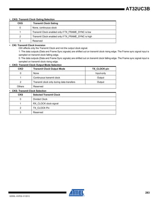 283
32059L–AVR32–01/2012
AT32UC3B
• CKG: Transmit Clock Gating Selection
• CKI: Transmit Clock Inversion
CKI affects only the Transmit Clock and not the output clock signal.
1: The data outputs (Data and Frame Sync signals) are shifted out on transmit clock rising edge. The Frame sync signal input is
sampled on transmit clock falling edge.
0: The data outputs (Data and Frame Sync signals) are shifted out on transmit clock falling edge. The Frame sync signal input is
sampled on transmit clock rising edge.
• CKO: Transmit Clock Output Mode Selection
• CKS: Transmit Clock Selection
CKG Transmit Clock Gating
0 None, continuous clock
1 Transmit Clock enabled only if TX_FRAME_SYNC is low
2 Transmit Clock enabled only if TX_FRAME_SYNC is high
3 Reserved
CKO Transmit Clock Output Mode TX_CLOCK pin
0 None Input-only
1 Continuous transmit clock Output
2 Transmit clock only during data transfers Output
Others Reserved
CKS Selected Transmit Clock
0 Divided Clock
1 RX_CLOCK clock signal
2 TX_CLOCK Pin
3 Reserved
 