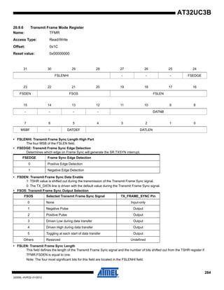 284
32059L–AVR32–01/2012
AT32UC3B
20.9.6 Transmit Frame Mode Register
Name: TFMR
Access Type: Read/Write
Offset: 0x1C
Reset value: 0x00000000
• FSLENHI: Transmit Frame Sync Length High Part
The four MSB of the FSLEN field.
• FSEDGE: Transmit Frame Sync Edge Detection
Determines which edge on Frame Sync will generate the SR.TXSYN interrupt.
• FSDEN: Transmit Frame Sync Data Enable
1: TSHR value is shifted out during the transmission of the Transmit Frame Sync signal.
0: The TX_DATA line is driven with the default value during the Transmit Frame Sync signal.
• FSOS: Transmit Frame Sync Output Selection
• FSLEN: Transmit Frame Sync Length
This field defines the length of the Transmit Frame Sync signal and the number of bits shifted out from the TSHR register if
TFMR.FSDEN is equal to one.
Note: The four most significant bits for this field are located in the FSLENHI field.
31 30 29 28 27 26 25 24
FSLENHI - - - FSEDGE
23 22 21 20 19 18 17 16
FSDEN FSOS FSLEN
15 14 13 12 11 10 9 8
- - - - DATNB
7 6 5 4 3 2 1 0
MSBF - DATDEF DATLEN
FSEDGE Frame Sync Edge Detection
0 Positive Edge Detection
1 Negative Edge Detection
FSOS Selected Transmit Frame Sync Signal TX_FRAME_SYNC Pin
0 None Input-only
1 Negative Pulse Output
2 Positive Pulse Output
3 Driven Low during data transfer Output
4 Driven High during data transfer Output
5 Toggling at each start of data transfer Output
Others Reserved Undefined
 