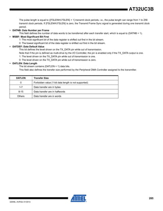 285
32059L–AVR32–01/2012
AT32UC3B
The pulse length is equal to ({FSLENHI,FSLEN} + 1) transmit clock periods, i.e., the pulse length can range from 1 to 256
transmit clock periods. If {FSLENHI,FSLEN} is zero, the Transmit Frame Sync signal is generated during one transmit clock
period.
• DATNB: Data Number per Frame
This field defines the number of data words to be transferred after each transfer start, which is equal to (DATNB + 1).
• MSBF: Most Significant Bit First
1: The most significant bit of the data register is shifted out first in the bit stream.
0: The lowest significant bit of the data register is shifted out first in the bit stream.
• DATDEF: Data Default Value
This bit defines the level driven on the TX_DATA pin while out of transmission.
Note that if the pin is defined as multi-drive by the I/O Controller, the pin is enabled only if the TX_DATA output is one.
1: The level driven on the TX_DATA pin while out of transmission is one.
0: The level driven on the TX_DATA pin while out of transmission is zero.
• DATLEN: Data Length
The bit stream contains (DATLEN + 1) data bits.
This field also defines the transfer size performed by the Peripheral DMA Controller assigned to the transmitter.
DATLEN Transfer Size
0 Forbidden value (1-bit data length is not supported)
1-7 Data transfer are in bytes
8-15 Data transfer are in halfwords
Others Data transfer are in words
 