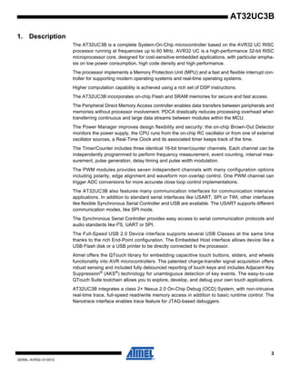 3
32059L–AVR32–01/2012
AT32UC3B
1. Description
The AT32UC3B is a complete System-On-Chip microcontroller based on the AVR32 UC RISC
processor running at frequencies up to 60 MHz. AVR32 UC is a high-performance 32-bit RISC
microprocessor core, designed for cost-sensitive embedded applications, with particular empha-
sis on low power consumption, high code density and high performance.
The processor implements a Memory Protection Unit (MPU) and a fast and flexible interrupt con-
troller for supporting modern operating systems and real-time operating systems.
Higher computation capability is achieved using a rich set of DSP instructions.
The AT32UC3B incorporates on-chip Flash and SRAM memories for secure and fast access.
The Peripheral Direct Memory Access controller enables data transfers between peripherals and
memories without processor involvement. PDCA drastically reduces processing overhead when
transferring continuous and large data streams between modules within the MCU.
The Power Manager improves design flexibility and security: the on-chip Brown-Out Detector
monitors the power supply, the CPU runs from the on-chip RC oscillator or from one of external
oscillator sources, a Real-Time Clock and its associated timer keeps track of the time.
The Timer/Counter includes three identical 16-bit timer/counter channels. Each channel can be
independently programmed to perform frequency measurement, event counting, interval mea-
surement, pulse generation, delay timing and pulse width modulation.
The PWM modules provides seven independent channels with many configuration options
including polarity, edge alignment and waveform non overlap control. One PWM channel can
trigger ADC conversions for more accurate close loop control implementations.
The AT32UC3B also features many communication interfaces for communication intensive
applications. In addition to standard serial interfaces like USART, SPI or TWI, other interfaces
like flexible Synchronous Serial Controller and USB are available. The USART supports different
communication modes, like SPI mode.
The Synchronous Serial Controller provides easy access to serial communication protocols and
audio standards like I2
S, UART or SPI.
The Full-Speed USB 2.0 Device interface supports several USB Classes at the same time
thanks to the rich End-Point configuration. The Embedded Host interface allows device like a
USB Flash disk or a USB printer to be directly connected to the processor.
Atmel offers the QTouch library for embedding capacitive touch buttons, sliders, and wheels
functionality into AVR microcontrollers. The patented charge-transfer signal acquisition offers
robust sensing and included fully debounced reporting of touch keys and includes Adjacent Key
Suppression®
(AKS®
) technology for unambiguous detection of key events. The easy-to-use
QTouch Suite toolchain allows you to explore, develop, and debug your own touch applications.
AT32UC3B integrates a class 2+ Nexus 2.0 On-Chip Debug (OCD) System, with non-intrusive
real-time trace, full-speed read/write memory access in addition to basic runtime control. The
Nanotrace interface enables trace feature for JTAG-based debuggers.
 