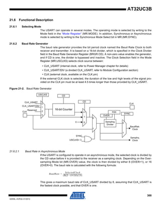 300
32059L–AVR32–01/2012
AT32UC3B
21.6 Functional Description
21.6.1 Selecting Mode
The USART can operate in several modes. The operating mode is selected by writing to the
Mode field in the “Mode Register” (MR.MODE). In addition, Synchronous or Asynchronous
mode is selected by writing to the Synchronous Mode Select bit in MR (MR.SYNC).
21.6.2 Baud Rate Generator
The baud rate generator provides the bit period clock named the Baud Rate Clock to both
receiver and transmitter. It is based on a 16-bit divider, which is specified in the Clock Divider
field in the Baud Rate Generator Register (BRGR.CD). A non-zero value enables the generator,
and if CD is one, the divider is bypassed and inactive. The Clock Selection field in the Mode
Register (MR.USCLKS) selects clock source between:
• CLK_USART (internal clock, refer to Power Manager chapter for details)
• CLK_USART/DIV (a divided CLK_USART, refer to Module Configuration section)
• CLK (external clock, available on the CLK pin)
If the external CLK clock is selected, the duration of the low and high levels of the signal pro-
vided on the CLK pin must be at least 4.5 times longer than those provided by CLK_USART.
Figure 21-2. Baud Rate Generator
21.6.2.1 Baud Rate in Asynchronous Mode
If the USART is configured to operate in an asynchronous mode, the selected clock is divided by
the CD value before it is provided to the receiver as a sampling clock. Depending on the Over-
sampling Mode bit (MR.OVER) value, the clock is then divided by either 8 (OVER=1), or 16
(OVER=0). The baud rate is calculated with the following formula:
This gives a maximum baud rate of CLK_USART divided by 8, assuming that CLK_USART is
the fastest clock possible, and that OVER is one.
16-bit Counter
CDUSCLKS
CDCLK_USART
CLK_USART/DIV
Reserved
CLK
SYNC
SYNC
USCLKS= 3
FIDI
OVER
Sampling
Divider
BaudRate
Clock
Sampling
Clock
1
00
CLK0
1
2
3
>1
1
1
0
0
BaudRate
SelectedClock
8 2 OVER–( )CD( )
------------------------------------------------=
 