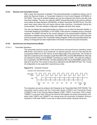 304
32059L–AVR32–01/2012
AT32UC3B
21.6.3 Receiver and Transmitter Control
After a reset, the transceiver is disabled. The receiver/transmitter is enabled by writing a one to
either the Receiver Enable, or Transmitter Enable bit in the Control Register (CR.RXEN, or
CR.TXEN). They may be enabled together and can be configured both before and after they
have been enabled. The user can reset the USART receiver/transmitter at any time by writing a
one to either the Reset Receiver (CR.RSTRX), or Reset Transmitter (CR.RSTTX) bit. This soft-
ware reset clears status bits and resets internal state machines, immediately halting any
communication. The user interface configuration registers will retain their values.
The user can disable the receiver/transmitter by writing a one to either the Receiver Disable, or
Transmitter Disable bit (CR.RXDIS, or CR.TXDIS). If the receiver is disabled during a character
reception, the USART will wait for the current character to be received before disabling. If the
transmitter is disabled during transmission, the USART will wait until both the current character
and the character stored in the Transmitter Holding Register (THR) are transmitted before dis-
abling. If a timeguard has been implemented it will remain functional during the transaction.
21.6.4 Synchronous and Asynchronous Modes
21.6.4.1 Transmitter Operations
The transmitter performs equally in both synchronous and asynchronous operating modes
(MR.SYNC). One start bit, up to 9 data bits, an optional parity bit, and up to two stop bits are
successively shifted out on the TXD pin at each falling edge of the serial clock. The number of
data bits is selected by the Character Length field (MR.CHRL) and the MR.MODE9 bit. Nine bits
are selected by writing a one to MODE9, overriding any value in CHRL. The parity bit configura-
tion is selected in the MR.PAR field. The Most Significant Bit First bit (MR.MSBF) selects which
data bit to send first. The number of stop bits is selected by the MR.NBSTOP field. The 1.5 stop
bit configuration is only supported in asynchronous mode.
Figure 21-5. Character Transmit
The characters are sent by writing to the Character to be Transmitted field (THR.TXCHR). The
transmitter reports status with the Transmitter Ready (TXRDY) and Transmitter Empty
(TXEMPTY) bits in the Channel Status Register (CSR). TXRDY is set when THR is empty.
TXEMPTY is set when both THR and the transmit shift register are empty (transmission com-
plete). Both TXRDY and TXEMPTY are cleared when the transmitter is disabled. Writing a
character to THR while TXRDY is zero has no effect and the written character will be lost.
D0 D1 D2 D3 D4 D5 D6 D7
TXD
Start
Bit
Parity
Bit
Stop
Bit
Example: 8-bit, Parity Enabled One Stop
Baud Rate
Clock
 