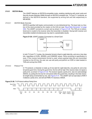 317
32059L–AVR32–01/2012
AT32UC3B
21.6.5 ISO7816 Mode
The USART features an ISO7816-compatible mode, enabling interfacing with smart cards and
Security Access Modules (SAM) through an ISO7816 compliant link. T=0 and T=1 protocols, as
defined in the ISO7816 standard, are supported by writing 0x4 and 0x6 respectively to
MR.MODE.
21.6.5.1 ISO7816 Mode Overview
ISO7816 specifies half duplex communication on one bidirectional line. The baud rate is a frac-
tion of the clock provided by the master on the CLK pin (see ”Baud Rate Generator” on page
300). The USART connects to a smart card as shown in Figure 21-29. The TXD pin is bidirec-
tional and is routed to the receiver when the transmitter is disabled. Having both receiver and
transmitter enabled simultaneously may lead to unpredictable results.
Figure 21-29. USART (master) Connected to a Smart Card
In both T=0 and T=1 modes, the character format is fixed to eight data bits, and one or two stop
bits, regardless of CHRL, MODE9, and CHMODE values. Parity according to specification is
even. If the inverse transmission format is used, where payload data bits are transmitted
inverted on the I/O line, the user can use odd parity and perform an XOR on data headed to
THR and coming from RHR.
21.6.5.2 Protocol T=0
In T=0 protocol, a character is made up of one start bit, eight data bits, one parity bit, and a two
bit period guard time. During the guard time, the line will be high if the receiver does not signal a
parity error, as shown in Figure 21-30. The receiver signals a parity error, aka non-acknowledge
(NACK), by pulling the line low for a bit period within the guard time, resulting in the total charac-
ter length being incremented by one, see Figure 21-31. The USART will not load data to RHR if
it detects a parity error, and will set PARE if it receives a NACK.
Figure 21-30. T=0 Protocol without Parity Error
CLK
TXD
USART
CLK
I/O
Smart
Card
D0 D1 D2 D3 D4 D5 D6 D7
RXD
Parity
Bit
Baud Rate
Clock
Start
Bit
Guard
Time 1
Next
Start
Bit
Guard
Time 2
 