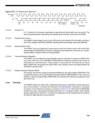318
32059L–AVR32–01/2012
AT32UC3B
Figure 21-31. T=0 Protocol with Parity Error
21.6.5.3 Protocol T=1
In T=1 protocol, the character resembles an asynchronous format with only one stop bit. The
parity is generated when transmitting and checked when receiving. Parity errors set PARE.
21.6.5.4 Receive Error Counter
The USART receiver keeps count of up to 255 errors in the Number Of Errors field in the Num-
ber of Error Register (NER.NB_ERRORS). Reading NER automatically clears NB_ERRORS.
21.6.5.5 Receive NACK Inhibit
The USART can be configured to ignore parity errors by writing a one to the Inhibit Non
Acknowledge bit (MR.INACK). Erroneous characters will be treated as if they were ok, not gen-
erating a NACK, loaded to RHR, and raising RXRDY.
21.6.5.6 Transmit Character Repetition
The USART can be configured to automatically re-send a character if it receives a NACK. Writ-
ing a value other than zero to MR.MAX_ITERATION will enable and determine the number of
consecutive re-transmissions. If the number of unsuccessful re-transmissions equal
MAX_ITERATION, the iteration bit (CSR.ITER) is set. Writing a one to the Reset Iteration bit
(CR.RSTIT) will clear ITER.
21.6.5.7 Disable Successive Receive NACK
The receiver can limit the number of consecutive NACK’s to the value in MAX_ITERATION. This
is enabled by writing a one to the Disable Successive NACK bit (MR.DSNACK). If the number of
NACK’s is about to surpass MAX_ITERATION, the character will instead be accepted as valid
and ITER is set.
21.6.6 IrDA Mode
The USART features an IrDA mode, supporting asynchronous, half-duplex, point-to-point wire-
less communication. It embeds the modulator and demodulator, allowing for a glueless
connection to the infrared transceivers, as shown in Figure 21-32. Writing 0x8 to MR.MODE
enables this mode, and activates the IrDA specification v1.1 compliant modem. Data transfer
speeds ranging from 2.4Kbit/s to 115.2Kbit/s are supported and the character format is fixed to
one start bit, eight data bits, and one stop bit.
D0 D1 D2 D3 D4 D5 D6 D7
I/O
Parity
Bit
Baud Rate
Clock
Start
Bit
Guard
Time 1
Start
Bit
Guard
Time 2
D0 D1
Error
Repetition
 