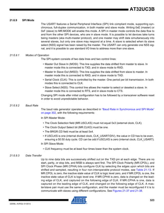 323
32059L–AVR32–01/2012
AT32UC3B
21.6.9 SPI Mode
The USART features a Serial Peripheral Interface (SPI) link compliant mode, supporting syn-
chronous, full-duplex communication, in both master and slave mode. Writing 0xE (master) or
0xF (slave) to MR.MODE will enable this mode. A SPI in master mode controls the data flow to
and from the other SPI devices, who are in slave mode. It is possible to let devices take turns
being masters (aka multi-master protocol), and one master may shift data simultaneously into
several slaves, but only one slave may respond at a time. A slave is selected when its slave
select (NSS) signal has been raised by the master. The USART can only generate one NSS sig-
nal, and it is possible to use standard I/O lines to address more than one slave.
21.6.9.1 Modes of Operation
The SPI system consists of two data lines and two control lines:
• Master Out Slave In (MOSI): This line supplies the data shifted from master to slave. In
master mode this is connected to TXD, and in slave mode to RXD.
• Master In Slave Out (MISO): This line supplies the data shifted from slave to master. In
master mode this is connected to RXD, and in slave mode to TXD.
• Serial Clock (CLK): This is controlled by the master. One period per bit transmission. In both
modes this is connected to CLK.
• Slave Select (NSS): This control line allows the master to select or deselect a slave. In
master mode this is connected to RTS, and in slave mode to CTS.
Changing SPI mode after initial configuration has to be followed by a transceiver software reset
in order to avoid unpredictable behavior.
21.6.9.2 Baud Rate
The baud rate generator operates as described in ”Baud Rate in Synchronous and SPI Mode”
on page 302, with the following requirements:
In SPI Master Mode:
• The Clock Selection field (MR.USCLKS) must not equal 0x3 (external clock, CLK).
• The Clock Output Select bit (MR.CLKO) must be one.
• The BRGR.CD field must be at least 0x4.
• If USCLKS is one (internal divided clock, CLK_USART/DIV), the value in CD has to be even,
ensuring a 50:50 duty cycle. CD can be odd if USCLKS is zero (internal clock, CLK_USART).
In SPI Slave Mode:
• CLK frequency must be at least four times lower than the system clock.
21.6.9.3 Data Transfer
Up to nine data bits are successively shifted out on the TXD pin at each edge. There are no
start, parity, or stop bits, and MSB is always sent first. The SPI Clock Polarity (MR.CPOL), and
SPI Clock Phase (MR.CPHA) bits configure CLK by selecting the edges upon which bits are
shifted and sampled, resulting in four non-interoperable protocol modes, see Table 21-13. If
MR.CPOL is zero, the inactive state value of CLK is logic level zero, and if MR.CPOL is one, the
inactive state value of CLK is logic level one. If MR.CPHA is zero, data is changed on the lead-
ing edge of CLK, and captured on the following edge of CLK. If MR.CPHA is one, data is
captured on the leading edge of CLK, and changed on the following edge of CLK. A mas-
ter/slave pair must use the same configuration, and the master must be reconfigured if it is to
communicate with slaves using different configurations. See Figures 21-37 and 21-38.
 