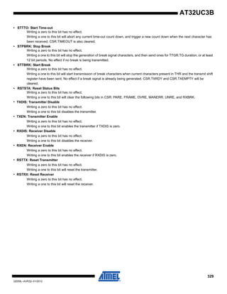 329
32059L–AVR32–01/2012
AT32UC3B
• STTTO: Start Time-out
Writing a zero to this bit has no effect.
Writing a one to this bit will abort any current time-out count down, and trigger a new count down when the next character has
been received. CSR.TIMEOUT is also cleared.
• STPBRK: Stop Break
Writing a zero to this bit has no effect.
Writing a one to this bit will stop the generation of break signal characters, and then send ones for TTGR.TG duration, or at least
12 bit periods. No effect if no break is being transmitted.
• STTBRK: Start Break
Writing a zero to this bit has no effect.
Writing a one to this bit will start transmission of break characters when current characters present in THR and the transmit shift
register have been sent. No effect if a break signal is already being generated. CSR.TXRDY and CSR.TXEMPTY will be
cleared.
• RSTSTA: Reset Status Bits
Writing a zero to this bit has no effect.
Writing a one to this bit will clear the following bits in CSR: PARE, FRAME, OVRE, MANERR, UNRE, and RXBRK.
• TXDIS: Transmitter Disable
Writing a zero to this bit has no effect.
Writing a one to this bit disables the transmitter.
• TXEN: Transmitter Enable
Writing a zero to this bit has no effect.
Writing a one to this bit enables the transmitter if TXDIS is zero.
• RXDIS: Receiver Disable
Writing a zero to this bit has no effect.
Writing a one to this bit disables the receiver.
• RXEN: Receiver Enable
Writing a zero to this bit has no effect.
Writing a one to this bit enables the receiver if RXDIS is zero.
• RSTTX: Reset Transmitter
Writing a zero to this bit has no effect.
Writing a one to this bit will reset the transmitter.
• RSTRX: Reset Receiver
Writing a zero to this bit has no effect.
Writing a one to this bit will reset the receiver.
 