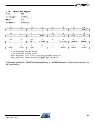 335
32059L–AVR32–01/2012
AT32UC3B
21.7.5 Interrupt Mask Register
Name: IMR
Access Type: Read-only
Offset: 0x10
Reset Value: 0x00000000
0: The corresponding interrupt is disabled.
1: The corresponding interrupt is enabled.
A bit in this register is cleared when the corresponding bit in IDR is written to one.
A bit in this register is set when the corresponding bit in IER is written to one.
For backward compatibility the MANE bit has been duplicated to the MANEA bit position. Reading either one or the other
has the same effect.
31 30 29 28 27 26 25 24
– – – – – – – MANEA
23 22 21 20 19 18 17 16
– – – MANE CTSIC DCDIC DSRIC RIIC
15 14 13 12 11 10 9 8
– – NACK RXBUFF – ITER/UNRE TXEMPTY TIMEOUT
7 6 5 4 3 2 1 0
PARE FRAME OVRE – – RXBRK TXRDY RXRDY
 