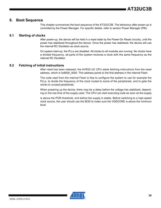 34
32059L–AVR32–01/2012
AT32UC3B
8. Boot Sequence
This chapter summarizes the boot sequence of the AT32UC3B. The behaviour after power-up is
controlled by the Power Manager. For specific details, refer to section Power Manager (PM).
8.1 Starting of clocks
After power-up, the device will be held in a reset state by the Power-On Reset circuitry, until the
power has stabilized throughout the device. Once the power has stabilized, the device will use
the internal RC Oscillator as clock source.
On system start-up, the PLLs are disabled. All clocks to all modules are running. No clocks have
a divided frequency, all parts of the system recieves a clock with the same frequency as the
internal RC Oscillator.
8.2 Fetching of initial instructions
After reset has been released, the AVR32 UC CPU starts fetching instructions from the reset
address, which is 0x8000_0000. This address points to the first address in the internal Flash.
The code read from the internal Flash is free to configure the system to use for example the
PLLs, to divide the frequency of the clock routed to some of the peripherals, and to gate the
clocks to unused peripherals.
When powering up the device, there may be a delay before the voltage has stabilized, depend-
ing on the rise time of the supply used. The CPU can start executing code as soon as the supply
is above the POR threshold, and before the supply is stable. Before switching to a high-speed
clock source, the user should use the BOD to make sure the VDDCORE is above the minimum
level.
 