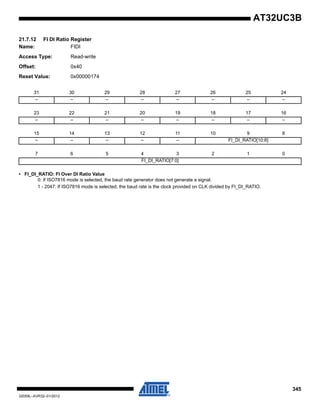 345
32059L–AVR32–01/2012
AT32UC3B
21.7.12 FI DI Ratio Register
Name: FIDI
Access Type: Read-write
Offset: 0x40
Reset Value: 0x00000174
• FI_DI_RATIO: FI Over DI Ratio Value
0: If ISO7816 mode is selected, the baud rate generator does not generate a signal.
1 - 2047: If ISO7816 mode is selected, the baud rate is the clock provided on CLK divided by FI_DI_RATIO.
31 30 29 28 27 26 25 24
– – – – – – – –
23 22 21 20 19 18 17 16
– – – – – – – –
15 14 13 12 11 10 9 8
– – – – – FI_DI_RATIO[10:8]
7 6 5 4 3 2 1 0
FI_DI_RATIO[7:0]
 