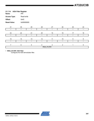 347
32059L–AVR32–01/2012
AT32UC3B
21.7.14 IrDA Filter Register
Name: IFR
Access Type: Read-write
Offset: 0x4C
Reset Value: 0x00000000
• IRDA_FILTER: IrDA Filter
Configures the IrDA demodulator filter.
31 30 29 28 27 26 25 24
– – – – – – – –
23 22 21 20 19 18 17 16
– – – – – – – –
15 14 13 12 11 10 9 8
– – – – – – – –
7 6 5 4 3 2 1 0
IRDA_FILTER
 