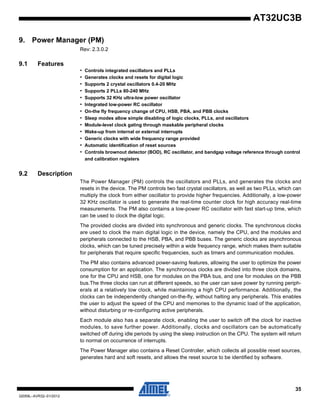 35
32059L–AVR32–01/2012
AT32UC3B
9. Power Manager (PM)
Rev: 2.3.0.2
9.1 Features
• Controls integrated oscillators and PLLs
• Generates clocks and resets for digital logic
• Supports 2 crystal oscillators 0.4-20 MHz
• Supports 2 PLLs 80-240 MHz
• Supports 32 KHz ultra-low power oscillator
• Integrated low-power RC oscillator
• On-the fly frequency change of CPU, HSB, PBA, and PBB clocks
• Sleep modes allow simple disabling of logic clocks, PLLs, and oscillators
• Module-level clock gating through maskable peripheral clocks
• Wake-up from internal or external interrupts
• Generic clocks with wide frequency range provided
• Automatic identification of reset sources
• Controls brownout detector (BOD), RC oscillator, and bandgap voltage reference through control
and calibration registers
9.2 Description
The Power Manager (PM) controls the oscillators and PLLs, and generates the clocks and
resets in the device. The PM controls two fast crystal oscillators, as well as two PLLs, which can
multiply the clock from either oscillator to provide higher frequencies. Additionally, a low-power
32 KHz oscillator is used to generate the real-time counter clock for high accuracy real-time
measurements. The PM also contains a low-power RC oscillator with fast start-up time, which
can be used to clock the digital logic.
The provided clocks are divided into synchronous and generic clocks. The synchronous clocks
are used to clock the main digital logic in the device, namely the CPU, and the modules and
peripherals connected to the HSB, PBA, and PBB buses. The generic clocks are asynchronous
clocks, which can be tuned precisely within a wide frequency range, which makes them suitable
for peripherals that require specific frequencies, such as timers and communication modules.
The PM also contains advanced power-saving features, allowing the user to optimize the power
consumption for an application. The synchronous clocks are divided into three clock domains,
one for the CPU and HSB, one for modules on the PBA bus, and one for modules on the PBB
bus.The three clocks can run at different speeds, so the user can save power by running periph-
erals at a relatively low clock, while maintaining a high CPU performance. Additionally, the
clocks can be independently changed on-the-fly, without halting any peripherals. This enables
the user to adjust the speed of the CPU and memories to the dynamic load of the application,
without disturbing or re-configuring active peripherals.
Each module also has a separate clock, enabling the user to switch off the clock for inactive
modules, to save further power. Additionally, clocks and oscillators can be automatically
switched off during idle periods by using the sleep instruction on the CPU. The system will return
to normal on occurrence of interrupts.
The Power Manager also contains a Reset Controller, which collects all possible reset sources,
generates hard and soft resets, and allows the reset source to be identified by software.
 