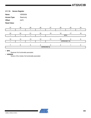 350
32059L–AVR32–01/2012
AT32UC3B
21.7.16 Version Register
Name: VERSION
Access Type: Read-only
Offset: 0xFC
Reset Value: -
• MFN
Reserved. No functionality associated.
• VERSION
Version of the module. No functionality associated.
31 30 29 28 27 26 25 24
– – – – – – – –
23 22 21 20 19 18 17 16
– – – – MFN
15 14 13 12 11 10 9 8
– – – – VERSION[11:8]
7 6 5 4 3 2 1 0
VERSION[7:0]
 