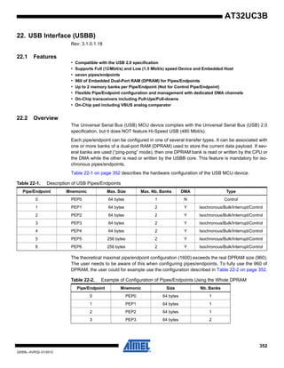 352
32059L–AVR32–01/2012
AT32UC3B
22. USB Interface (USBB)
Rev: 3.1.0.1.18
22.1 Features
• Compatible with the USB 2.0 specification
• Supports Full (12Mbit/s) and Low (1.5 Mbit/s) speed Device and Embedded Host
• seven pipes/endpoints
• 960 of Embedded Dual-Port RAM (DPRAM) for Pipes/Endpoints
• Up to 2 memory banks per Pipe/Endpoint (Not for Control Pipe/Endpoint)
• Flexible Pipe/Endpoint configuration and management with dedicated DMA channels
• On-Chip transceivers including Pull-Ups/Pull-downs
• On-Chip pad including VBUS analog comparator
22.2 Overview
The Universal Serial Bus (USB) MCU device complies with the Universal Serial Bus (USB) 2.0
specification, but it does NOT feature Hi-Speed USB (480 Mbit/s).
Each pipe/endpoint can be configured in one of several transfer types. It can be associated with
one or more banks of a dual-port RAM (DPRAM) used to store the current data payload. If sev-
eral banks are used (“ping-pong” mode), then one DPRAM bank is read or written by the CPU or
the DMA while the other is read or written by the USBB core. This feature is mandatory for iso-
chronous pipes/endpoints.
Table 22-1 on page 352 describes the hardware configuration of the USB MCU device.
The theoretical maximal pipe/endpoint configuration (1600) exceeds the real DPRAM size (960).
The user needs to be aware of this when configuring pipes/endpoints. To fully use the 960 of
DPRAM, the user could for example use the configuration described in Table 22-2 on page 352.
Table 22-1. Description of USB Pipes/Endpoints
Pipe/Endpoint Mnemonic Max. Size Max. Nb. Banks DMA Type
0 PEP0 64 bytes 1 N Control
1 PEP1 64 bytes 2 Y Isochronous/Bulk/Interrupt/Control
2 PEP2 64 bytes 2 Y Isochronous/Bulk/Interrupt/Control
3 PEP3 64 bytes 2 Y Isochronous/Bulk/Interrupt/Control
4 PEP4 64 bytes 2 Y Isochronous/Bulk/Interrupt/Control
5 PEP5 256 bytes 2 Y Isochronous/Bulk/Interrupt/Control
6 PEP6 256 bytes 2 Y Isochronous/Bulk/Interrupt/Control
Table 22-2. Example of Configuration of Pipes/Endpoints Using the Whole DPRAM
Pipe/Endpoint Mnemonic Size Nb. Banks
0 PEP0 64 bytes 1
1 PEP1 64 bytes 1
2 PEP2 64 bytes 1
3 PEP3 64 bytes 2
 
