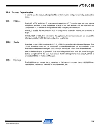 358
32059L–AVR32–01/2012
AT32UC3B
22.6 Product Dependencies
In order to use this module, other parts of the system must be configured correctly, as described
below.
22.6.1 I/O Lines
The USB_VBOF and USB_ID pins are multiplexed with I/O Controller lines and may also be
multiplexed with lines of other peripherals. In order to use them with the USB, the user must first
configure the I/O Controller to assign them to their USB peripheral functions.
If USB_ID is used, the I/O Controller must be configured to enable the internal pull-up resistor of
its pin.
If USB_VBOF or USB_ID is not used by the application, the corresponding pin can be used for
other purposes by the I/O Controller or by other peripherals.
22.6.2 Clocks
The clock for the USBB bus interface (CLK_USBB) is generated by the Power Manager. This
clock is enabled at reset, and can be disabled in the Power Manager. It is recommended to dis-
able the USBB before disabling the clock, to avoid freezing the USBB in an undefined state.
The 48MHz USB clock is generated by a dedicated generic clock from the Power Manager.
Before using the USB, the user must ensure that the USB generic clock (GCLK_USBB) is
enabled at 48MHz in the Power Manager.
22.6.3 Interrupts
The USBB interrupt request line is connected to the interrupt controller. Using the USBB inter-
rupt requires the interrupt controller to be programmed first.
 