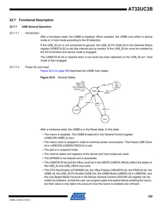 359
32059L–AVR32–01/2012
AT32UC3B
22.7 Functional Description
22.7.1 USB General Operation
22.7.1.1 Introduction
After a hardware reset, the USBB is disabled. When enabled, the USBB runs either in device
mode or in host mode according to the ID detection.
If the USB_ID pin is not connected to ground, the USB_ID Pin State bit in the General Status
register (USBSTA.ID) is set (the internal pull-up resistor of the USB_ID pin must be enabled by
the I/O Controller) and device mode is engaged.
The USBSTA.ID bit is cleared when a low level has been detected on the USB_ID pin. Host
mode is then engaged.
22.7.1.2 Power-On and reset
Figure 22-5 on page 359 describes the USBB main states.
Figure 22-5. General States
After a hardware reset, the USBB is in the Reset state. In this state:
• The macro is disabled. The USBB Enable bit in the General Control register
(USBCON.USBE) is zero.
• The macro clock is stopped in order to minimize power consumption. The Freeze USB Clock
bit in USBCON (USBON.FRZCLK) is set.
• The pad is in suspend mode.
• The internal states and registers of the device and host modes are reset.
• The DPRAM is not cleared and is accessible.
• The USBSTA.ID bit and the VBus Level bit in the UBSTA (UBSTA.VBUS) reflect the states of
the USB_ID and USB_VBUS input pins.
• The OTG Pad Enable (OTGPADE) bit, the VBus Polarity (VBUSPO) bit, the FRZCLK bit, the
USBE bit, the USB_ID Pin Enable (UIDE) bit, the USBB Mode (UIMOD) bit in USBCON, and
the Low-Speed Mode Force bit in the Device General Control (UDCON.LS) register can be
written by software, so that the user can program pads and speed before enabling the macro,
but their value is only taken into account once the macro is enabled and unfrozen.
Device
Reset
USBE = 0
<any
other
state>
USBE = 1
ID = 1
Macro off:
USBE = 0
Clock stopped:
FRZCLK = 1
USBE = 0
Host
USBE = 0
HW
RESET
USBE = 1
ID = 0
 
