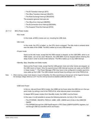 362
32059L–AVR32–01/2012
AT32UC3B
• The ID Transition Interrupt (IDTI)
• The VBus Transition Interrupt (VBUSTI)
• The Role Exchange Interrupt (ROLEEXI)
The exception general interrupts are:
• The VBus Error Interrupt (VBERRI)
• The B-Connection Error Interrupt (BCERRI)
• The Suspend Time-Out Interrupt (STOI)
22.7.1.4 MCU Power modes
•Run mode
In this mode, all MCU clocks can run, including the USB clock.
•Idle mode
In this mode, the CPU is halted, i.e. the CPU clock is stopped. The Idle mode is entered what-
ever the state of the USBB. The MCU wakes up on any USB interrupt.
•Frozen mode
Same as the Idle mode, except that the HSB module is stopped, so the USB DMA, which is an
HSB master, can not be used. Moreover, the USB DMA must be stopped before entering this
sleep mode in order to avoid erratic behavior. The MCU wakes up on any USB interrupt.
•Standby, Stop, DeepStop and Static modes
Same as the Frozen mode, except that the USB generic clock and other clocks are stopped, so
the USB macro is frozen. Only the asynchronous USB interrupt sources can wake up the MCU
in these modes (1)
. The Power Manager (PM) may have to be configured to enable asynchro-
nous wake up from USB. The USB module must be frozen by writing a one to the FRZCLK bit.
Note: 1. When entering a sleep mode deeper or equal to DeepStop, the VBus asynchronous interrupt can not be triggered because
the bandgap voltage reference is off. Thus this interrupt should be disabled (USBCON.VBUSTE = 0).
•USB clock frozen
In the run, idle and frozen MCU modes, the USBB can be frozen when the USB line is in the sus-
pend mode, by writing a one to the FRZCLK bit, what reduces power consumption.
In deeper MCU power modes (from StandBy mode), the USBC must be frozen.
In this case, it is still possible to access the following elements, but only in Run mode:
• The OTGPADE, VBUSPO, FRZCLK, USBE, UIDE, UIMOD and LS bits in the USBCON
register
• The DPRAM (through the USB Pipe/Endpoint n FIFO Data (USBFIFOnDATA) registers, but
not through USB bus transfers which are frozen)
 