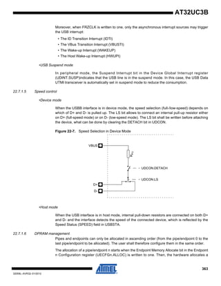 363
32059L–AVR32–01/2012
AT32UC3B
Moreover, when FRZCLK is written to one, only the asynchronous interrupt sources may trigger
the USB interrupt:
• The ID Transition Interrupt (IDTI)
• The VBus Transition Interrupt (VBUSTI)
• The Wake-up Interrupt (WAKEUP)
• The Host Wake-up Interrupt (HWUPI)
•USB Suspend mode
In peripheral mode, the Suspend Interrupt bit in the Device Global Interrupt register
(UDINT.SUSP)indicates that the USB line is in the suspend mode. In this case, the USB Data
UTMI transceiver is automatically set in suspend mode to reduce the consumption.
22.7.1.5 Speed control
•Device mode
When the USBB interface is in device mode, the speed selection (full-/low-speed) depends on
which of D+ and D- is pulled up. The LS bit allows to connect an internal pull-up resistor either
on D+ (full-speed mode) or on D- (low-speed mode). The LS bit shall be written before attaching
the device, what can be done by clearing the DETACH bit in UDCON.
Figure 22-7. Speed Selection in Device Mode
•Host mode
When the USB interface is in host mode, internal pull-down resistors are connected on both D+
and D- and the interface detects the speed of the connected device, which is reflected by the
Speed Status (SPEED) field in USBSTA.
22.7.1.6 DPRAM management
Pipes and endpoints can only be allocated in ascending order (from the pipe/endpoint 0 to the
last pipe/endpoint to be allocated). The user shall therefore configure them in the same order.
The allocation of a pipe/endpoint n starts when the Endpoint Memory Allocate bit in the Endpoint
n Configuration register (UECFGn.ALLOC) is written to one. Then, the hardware allocates a
RPU
UDCON.DETACH
D+
D-
UDCON.LS
VBUS
 