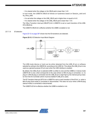 367
32059L–AVR32–01/2012
AT32UC3B
• It is cleared when the voltage on the VBUS pad is lower than 1.4V.
In host mode, the USBSTA.VBUS bit follows an hysteresis based on Session_valid and
Va_Vbus_valid:
• It is set when the voltage on the USB_VBUS pad is higher than or equal to 4.4V.
• It is cleared when the voltage on the USB_VBUS pad is lower than 1.4V.
The VBus Transition interrupt (VBUSTI) bit in USBSTA is set on each transition of the USB-
STA.VBUS bit.
The USBSTA.VBUS bit is effective whether the USBB is enabled or not.
22.7.1.9 ID detection
Figure 22-12 on page 367 shows how the ID transitions are detected.
Figure 22-12. ID Detection Input Block Diagram
The USB mode (device or host) can be either detected from the USB_ID pin or software
selected by writing to the UIMOD bit, according to the UIDE bit. This allows the USB_ID pin to be
used as a general purpose I/O pin even when the USB interface is enabled.
By default, the USB_ID pin is selected (UIDE is written to one) and the USBB is in device mode
(UBSTA.ID is one), what corresponds to the case where no Mini-A plug is connected, i.e. no
plug or a Mini-B plug is connected and the USB_ID pin is kept high by the internal pull-up resis-
tor from the I/O Controller (which must be enabled if USB_ID is used).
The ID Transition Interrupt (IDTI) bit in USBSTA is set on each transition of the ID bit, i.e. when a
Mini-A plug (host mode) is connected or disconnected. This does not occur when a Mini-B plug
(device mode) is connected or disconnected.
The USBSTA.ID bit is effective whether the USBB is enabled or not.
RPU
UIMOD
USBCON
USB_ID
ID
USBSTA
VDD
UIDE
USBCON
1
0 IDTI
USBSTA
I/O Controller
 