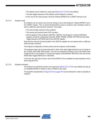 369
32059L–AVR32–01/2012
AT32UC3B
• The default control endpoint is reset (see Section 22.7.2.4 for more details).
• The data toggle sequence of the default control endpoint is cleared.
• At the end of the reset process, the End of Reset (EORST) bit in UDINT interrupt is set.
22.7.2.4 Endpoint reset
An endpoint can be reset at any time by writing a one to the Endpoint n Reset (EPRSTn) bit in
the UERST register. This is recommended before using an endpoint upon hardware reset or
when a USB bus reset has been received. This resets:
• The internal state machine of this endpoint.
• The receive and transmit bank FIFO counters.
• All the registers of this endpoint (UECFGn, UESTAn, the Endpoint n Control (UECONn)
register), except its configuration (ALLOC, EPBK, EPSIZE, EPDIR, EPTYPE) and the Data
Toggle Sequence (DTSEQ) field of the UESTAn register.
Note that the interrupt sources located in the UESTAn register are not cleared when a USB bus
reset has been received.
The endpoint configuration remains active and the endpoint is still enabled.
The endpoint reset may be associated with a clear of the data toggle sequence as an answer to
the CLEAR_FEATURE USB request. This can be achieved by writing a one to the Reset Data
Toggle Set bit in the Endpoint n Control Set register (UECONnSET.RSTDTS).(This will set the
Reset Data Toggle (RSTD) bit in UECONn).
In the end, the user has to write a zero to the EPRSTn bit to complete the reset operation and to
start using the FIFO.
22.7.2.5 Endpoint activation
The endpoint is maintained inactive and reset (see Section 22.7.2.4 for more details) as long as
it is disabled (EPENn is written to zero). DTSEQ is also reset.
The algorithm represented on Figure 22-14 on page 370 must be followed in order to activate an
endpoint.
 