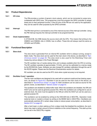 37
32059L–AVR32–01/2012
AT32UC3B
9.4 Product Dependencies
9.4.1 I/O Lines
The PM provides a number of generic clock outputs, which can be connected to output pins,
multiplexed with GPIO lines. The programmer must first program the GPIO controller to assign
these pins to their peripheral function. If the I/O pins of the PM are not used by the application,
they can be used for other purposes by the GPIO controller.
9.4.2 Interrupt
The PM interrupt line is connected to one of the internal sources of the interrupt controller. Using
the PM interrupt requires the interrupt controller to be programmed first.
9.4.3 Clock implementation
In AT32UC3B, the HSB shares the source clock with the CPU. This means that writing to the
HSBDIV and HSBSEL bits in CKSEL has no effect. These bits will always read the same as
CPUDIV and CPUSEL.
9.5 Functional Description
9.5.1 Slow clock
The slow clock is generated from an internal RC oscillator which is always running, except in
Static mode. The slow clock can be used for the main clock in the device, as described in ”Syn-
chronous clocks” on page 39. The slow clock is also used for the Watchdog Timer and
measuring various delays in the Power Manager.
The RC oscillator has a 3 cycles startup time, and is always available when the CPU is running.
The RC oscillator operates at approximately 115 kHz, and can be calibrated to a narrow range
by the RCOSCCAL fuses. Software can also change RC oscillator calibration through the use of
the RCCR register. Please see the Electrical Characteristics section for details.
RC oscillator can also be used as the RTC clock when crystal accuracy is not required.
9.5.2 Oscillator 0 and 1 operation
The two main oscillators are designed to be used with an external crystal and two biasing capac-
itors, as shown in Figure 9-2. Oscillator 0 can be used for the main clock in the device, as
described in ”Synchronous clocks” on page 39. Both oscillators can be used as source for the
generic clocks, as described in ”Generic clocks” on page 43.
The oscillators are disabled by default after reset. When the oscillators are disabled, the XIN and
XOUT pins can be used as general purpose I/Os. When the oscillators are configured to use an
external clock, the clock must be applied to the XIN pin while the XOUT pin can be used as a
general purpose I/O.
The oscillators can be enabled by writing to the OSCnEN bits in MCCTRL. Operation mode
(external clock or crystal) is chosen by writing to the MODE field in OSCCTRLn. Oscillators are
automatically switched off in certain sleep modes to reduce power consumption, as described in
Section 9.5.7 on page 42.
After a hard reset, or when waking up from a sleep mode that disabled the oscillators, the oscil-
lators may need a certain amount of time to stabilize on the correct frequency. This start-up time
can be set in the OSCCTRLn register.
 