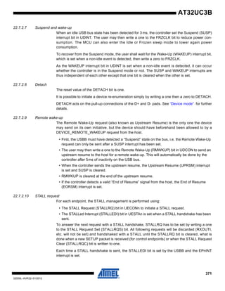 371
32059L–AVR32–01/2012
AT32UC3B
22.7.2.7 Suspend and wake-up
When an idle USB bus state has been detected for 3 ms, the controller set the Suspend (SUSP)
interrupt bit in UDINT. The user may then write a one to the FRZCLK bit to reduce power con-
sumption. The MCU can also enter the Idle or Frozen sleep mode to lower again power
consumption.
To recover from the Suspend mode, the user shall wait for the Wake-Up (WAKEUP) interrupt bit,
which is set when a non-idle event is detected, then write a zero to FRZCLK.
As the WAKEUP interrupt bit in UDINT is set when a non-idle event is detected, it can occur
whether the controller is in the Suspend mode or not. The SUSP and WAKEUP interrupts are
thus independent of each other except that one bit is cleared when the other is set.
22.7.2.8 Detach
The reset value of the DETACH bit is one.
It is possible to initiate a device re-enumeration simply by writing a one then a zero to DETACH.
DETACH acts on the pull-up connections of the D+ and D- pads. See “Device mode” for further
details.
22.7.2.9 Remote wake-up
The Remote Wake-Up request (also known as Upstream Resume) is the only one the device
may send on its own initiative, but the device should have beforehand been allowed to by a
DEVICE_REMOTE_WAKEUP request from the host.
• First, the USBB must have detected a “Suspend” state on the bus, i.e. the Remote Wake-Up
request can only be sent after a SUSP interrupt has been set.
• The user may then write a one to the Remote Wake-Up (RMWKUP) bit in UDCON to send an
upstream resume to the host for a remote wake-up. This will automatically be done by the
controller after 5ms of inactivity on the USB bus.
• When the controller sends the upstream resume, the Upstream Resume (UPRSM) interrupt
is set and SUSP is cleared.
• RMWKUP is cleared at the end of the upstream resume.
• If the controller detects a valid “End of Resume” signal from the host, the End of Resume
(EORSM) interrupt is set.
22.7.2.10 STALL request
For each endpoint, the STALL management is performed using:
• The STALL Request (STALLRQ) bit in UECONn to initiate a STALL request.
• The STALLed Interrupt (STALLEDI) bit in UESTAn is set when a STALL handshake has been
sent.
To answer the next request with a STALL handshake, STALLRQ has to be set by writing a one
to the STALL Request Set (STALLRQS) bit. All following requests will be discarded (RXOUTI,
etc. will not be set) and handshaked with a STALL until the STALLRQ bit is cleared, what is
done when a new SETUP packet is received (for control endpoints) or when the STALL Request
Clear (STALLRQC) bit is written to one.
Each time a STALL handshake is sent, the STALLEDI bit is set by the USBB and the EPnINT
interrupt is set.
 