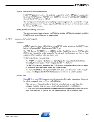 372
32059L–AVR32–01/2012
AT32UC3B
•Special considerations for control endpoints
If a SETUP packet is received into a control endpoint for which a STALL is requested, the
Received SETUP Interrupt (RXSTPI) bit in UESTAn is set and STALLRQ and STALLEDI are
cleared. The SETUP has to be ACKed.
This management simplifies the enumeration process management. If a command is not sup-
ported or contains an error, the user requests a STALL and can return to the main task, waiting
for the next SETUP request.
•STALL handshake and retry mechanism
The retry mechanism has priority over the STALL handshake. A STALL handshake is sent if the
STALLRQ bit is set and if there is no retry required.
22.7.2.11 Management of control endpoints
•Overview
A SETUP request is always ACKed. When a new SETUP packet is received, the RXSTPI is set,
but not the Received OUT Data Interrupt (RXOUTI) bit.
The FIFO Control (FIFOCON) bit in UECONn and the Read/Write Allowed (RWALL) bit in
UESTAn are irrelevant for control endpoints. The user shall therefore never use them on these
endpoints. When read, their value are always zero.
Control endpoints are managed using:
• The RXSTPI bit which is set when a new SETUP packet is received and which shall be
cleared by firmware to acknowledge the packet and to free the bank.
• The RXOUTI bit which is set when a new OUT packet is received and which shall be cleared
by firmware to acknowledge the packet and to free the bank.
• The Transmitted IN Data Interrupt (TXINI) bit which is set when the current bank is ready to
accept a new IN packet and which shall be cleared by firmware to send the packet.
•Control write
Figure 22-15 on page 373 shows a control write transaction. During the status stage, the control-
ler will not necessarily send a NAK on the first IN token:
• If the user knows the exact number of descriptor bytes that must be read, it can then
anticipate the status stage and send a zero-length packet after the next IN token.
• Or it can read the bytes and wait for the NAKed IN Interrupt (NAKINI) which tells that all the
bytes have been sent by the host and that the transaction is now in the status stage.
 