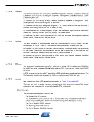 378
32059L–AVR32–01/2012
AT32UC3B
22.7.2.14 Underflow
This error exists only for isochronous IN/OUT endpoints. It set the Underflow Interrupt
(UNDERFI) bit in UESTAn, what triggers an EPnINT interrupt if the Underflow Interrupt Enable
(UNDERFE) bit is one.
An underflow can occur during IN stage if the host attempts to read from an empty bank. A zero-
length packet is then automatically sent by the USBB.
An underflow can not occur during OUT stage on a CPU action, since the user may read only if
the bank is not empty (RXOUTI is one or RWALL is one).
An underflow can also occur during OUT stage if the host sends a packet while the bank is
already full. Typically, the CPU is not fast enough. The packet is lost.
An underflow can not occur during IN stage on a CPU action, since the user may write only if the
bank is not full (TXINI is one or RWALL is one).
22.7.2.15 Overflow
This error exists for all endpoint types. It set the Overflow interrupt (OVERFI) bit in UESTAn,
what triggers an EPnINT interrupt if the Overflow Interrupt Enable (OVERFE) bit is one.
An overflow can occur during OUT stage if the host attempts to write into a bank that is too small
for the packet. The packet is acknowledged and the RXOUTI bit is set as if no overflow had
occurred. The bank is filled with all the first bytes of the packet that fit in.
An overflow can not occur during IN stage on a CPU action, since the user may write only if the
bank is not full (TXINI is one or RWALL is one).
22.7.2.16 CRC error
This error exists only for isochronous OUT endpoints. It set the CRC Error Interrupt (CRCERRI)
bit in UESTAn, what triggers an EPnINT interrupt if the CRC Error Interrupt Enable (CRCERRE)
bit is one.
A CRC error can occur during OUT stage if the USBB detects a corrupted received packet. The
OUT packet is stored in the bank as if no CRC error had occurred (RXOUTI is set).
22.7.2.17 Interrupts
See the structure of the USB device interrupt system on Figure 22-6 on page 361.
There are two kinds of device interrupts: processing, i.e. their generation is part of the normal
processing, and exception, i.e. errors (not related to CPU exceptions).
•Global interrupts
The processing device global interrupts are:
• The Suspend (SUSP) interrupt
• The Start of Frame (SOF) interrupt with no frame number CRC error (the Frame Number
CRC Error (FNCERR) bit in the Device Frame Number (UDFNUM) register is zero)
• The End of Reset (EORST) interrupt
• The Wake-Up (WAKEUP) interrupt
• The End of Resume (EORSM) interrupt
 