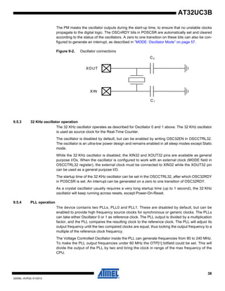 38
32059L–AVR32–01/2012
AT32UC3B
The PM masks the oscillator outputs during the start-up time, to ensure that no unstable clocks
propagate to the digital logic. The OSCnRDY bits in POSCSR are automatically set and cleared
according to the status of the oscillators. A zero to one transition on these bits can also be con-
figured to generate an interrupt, as described in ”MODE: Oscillator Mode” on page 57.
Figure 9-2. Oscillator connections
9.5.3 32 KHz oscillator operation
The 32 KHz oscillator operates as described for Oscillator 0 and 1 above. The 32 KHz oscillator
is used as source clock for the Real-Time Counter.
The oscillator is disabled by default, but can be enabled by writing OSC32EN in OSCCTRL32.
The oscillator is an ultra-low power design and remains enabled in all sleep modes except Static
mode.
While the 32 KHz oscillator is disabled, the XIN32 and XOUT32 pins are available as general
purpose I/Os. When the oscillator is configured to work with an external clock (MODE field in
OSCCTRL32 register), the external clock must be connected to XIN32 while the XOUT32 pin
can be used as a general purpose I/O.
The startup time of the 32 KHz oscillator can be set in the OSCCTRL32, after which OSC32RDY
in POSCSR is set. An interrupt can be generated on a zero to one transition of OSC32RDY.
As a crystal oscillator usually requires a very long startup time (up to 1 second), the 32 KHz
oscillator will keep running across resets, except Power-On-Reset.
9.5.4 PLL operation
The device contains two PLLs, PLL0 and PLL1. These are disabled by default, but can be
enabled to provide high frequency source clocks for synchronous or generic clocks. The PLLs
can take either Oscillator 0 or 1 as reference clock. The PLL output is divided by a multiplication
factor, and the PLL compares the resulting clock to the reference clock. The PLL will adjust its
output frequency until the two compared clocks are equal, thus locking the output frequency to a
multiple of the reference clock frequency.
The Voltage Controlled Oscillator inside the PLL can generate frequencies from 80 to 240 MHz.
To make the PLL output frequencies under 80 MHz the OTP[1] bitfield could be set. This will
divide the output of the PLL by two and bring the clock in range of the max frequency of the
CPU.
XIN
XOUT
C2
C1
 