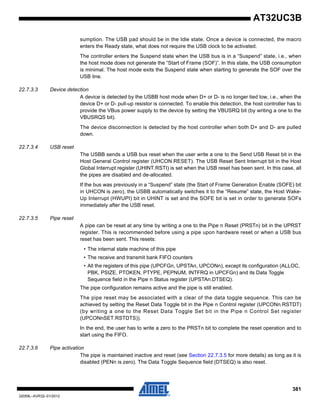 381
32059L–AVR32–01/2012
AT32UC3B
sumption. The USB pad should be in the Idle state. Once a device is connected, the macro
enters the Ready state, what does not require the USB clock to be activated.
The controller enters the Suspend state when the USB bus is in a “Suspend” state, i.e., when
the host mode does not generate the “Start of Frame (SOF)”. In this state, the USB consumption
is minimal. The host mode exits the Suspend state when starting to generate the SOF over the
USB line.
22.7.3.3 Device detection
A device is detected by the USBB host mode when D+ or D- is no longer tied low, i.e., when the
device D+ or D- pull-up resistor is connected. To enable this detection, the host controller has to
provide the VBus power supply to the device by setting the VBUSRQ bit (by writing a one to the
VBUSRQS bit).
The device disconnection is detected by the host controller when both D+ and D- are pulled
down.
22.7.3.4 USB reset
The USBB sends a USB bus reset when the user write a one to the Send USB Reset bit in the
Host General Control register (UHCON.RESET). The USB Reset Sent Interrupt bit in the Host
Global Interrupt register (UHINT.RSTI) is set when the USB reset has been sent. In this case, all
the pipes are disabled and de-allocated.
If the bus was previously in a “Suspend” state (the Start of Frame Generation Enable (SOFE) bit
in UHCON is zero), the USBB automatically switches it to the “Resume” state, the Host Wake-
Up Interrupt (HWUPI) bit in UHINT is set and the SOFE bit is set in order to generate SOFs
immediately after the USB reset.
22.7.3.5 Pipe reset
A pipe can be reset at any time by writing a one to the Pipe n Reset (PRSTn) bit in the UPRST
register. This is recommended before using a pipe upon hardware reset or when a USB bus
reset has been sent. This resets:
• The internal state machine of this pipe
• The receive and transmit bank FIFO counters
• All the registers of this pipe (UPCFGn, UPSTAn, UPCONn), except its configuration (ALLOC,
PBK, PSIZE, PTOKEN, PTYPE, PEPNUM, INTFRQ in UPCFGn) and its Data Toggle
Sequence field in the Pipe n Status register (UPSTAn.DTSEQ).
The pipe configuration remains active and the pipe is still enabled.
The pipe reset may be associated with a clear of the data toggle sequence. This can be
achieved by setting the Reset Data Toggle bit in the Pipe n Control register (UPCONn.RSTDT)
(by writing a one to the Reset Data Toggle Set bit in the Pipe n Control Set register
(UPCONnSET.RSTDTS)).
In the end, the user has to write a zero to the PRSTn bit to complete the reset operation and to
start using the FIFO.
22.7.3.6 Pipe activation
The pipe is maintained inactive and reset (see Section 22.7.3.5 for more details) as long as it is
disabled (PENn is zero). The Data Toggle Sequence field (DTSEQ) is also reset.
 