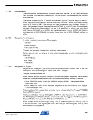 383
32059L–AVR32–01/2012
AT32UC3B
22.7.3.8 Remote wake-up
The controller host mode enters the Suspend state when the UHCON.SOFE bit is written to
zero. No more “Start of Frame” is sent on the USB bus and the USB device enters the Suspend
state 3ms later.
The device awakes the host by sending an Upstream Resume (Remote Wake-Up feature).
When the host controller detects a non-idle state on the USB bus, it set the Host Wake-Up inter-
rupt (HWUPI) bit in UHINT. If the non-idle bus state corresponds to an Upstream Resume (K
state), the Upstream Resume Received Interrupt (RXRSMI) bit in UHINT is set. The user has to
generate a Downstream Resume within 1ms and for at least 20ms by writing a one to the Send
USB Resume (RESUME) bit in UHCON. It is mandatory to write a one to UHCON.SOFE before
writing a one to UHCON.RESUME to enter the Ready state, else UHCON.RESUME will have no
effect.
22.7.3.9 Management of control pipes
A control transaction is composed of three stages:
• SETUP
• Data (IN or OUT)
• Status (OUT or IN)
The user has to change the pipe token according to each stage.
For the control pipe, and only for it, each token is assigned a specific initial data toggle
sequence:
• SETUP: Data0
• IN: Data1
• OUT: Data1
22.7.3.10 Management of IN pipes
IN packets are sent by the USB device controller upon IN requests from the host. All the data
can be read which acknowledges or not the bank when it is empty.
The pipe must be configured first.
When the host requires data from the device, the user has to select beforehand the IN request
mode with the IN Request Mode bit in the Pipe n IN Request register (UPINRQn.INMODE):
• When INMODE is written to zero, the USBB will perform (INRQ + 1) IN requests before
freezing the pipe.
• When INMODE is written to one, the USBB will perform IN requests endlessly when the pipe
is not frozen by the user.
The generation of IN requests starts when the pipe is unfrozen (the Pipe Freeze (PFREEZE)
field in UPCONn is zero).
The Received IN Data Interrupt (RXINI) bit in UPSTAn is set at the same time as the FIFO Con-
trol (FIFOCON) bit in UPCONn when the current bank is full. This triggers a PnINT interrupt if the
Received IN Data Interrupt Enable (RXINE) bit in UPCONn is one.
RXINI shall be cleared by software (by writing a one to the Received IN Data Interrupt Clear bit
in the Pipe n Control Clear register(UPCONnCLR.RXINIC)) to acknowledge the interrupt, what
has no effect on the pipe FIFO.
 