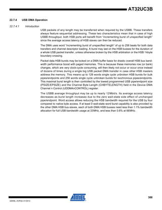 388
32059L–AVR32–01/2012
AT32UC3B
22.7.4 USB DMA Operation
22.7.4.1 Introduction
USB packets of any length may be transferred when required by the USBB. These transfers
always feature sequential addressing. These two characteristics mean that in case of high
USBB throughput, both HSB ports will benefit from “incrementing burst of unspecified length”
since the average access latency of HSB slaves can then be reduced.
The DMA uses word “incrementing burst of unspecified length” of up to 256 beats for both data
transfers and channel descriptor loading. A burst may last on the HSB busses for the duration of
a whole USB packet transfer, unless otherwise broken by the HSB arbitration or the HSB 1kbyte
boundary crossing.
Packet data HSB bursts may be locked on a DMA buffer basis for drastic overall HSB bus band-
width performance boost with paged memories. This is because these memories row (or bank)
changes, which are very clock-cycle consuming, will then likely not occur or occur once instead
of dozens of times during a single big USB packet DMA transfer in case other HSB masters
address the memory. This means up to 128 words single cycle unbroken HSB bursts for bulk
pipes/endpoints and 256 words single cycle unbroken bursts for isochronous pipes/endpoints.
This maximal burst length is then controlled by the lowest programmed USB pipe/endpoint size
(PSIZE/EPSIZE) and the Channel Byte Length (CHBYTELENGTH) field in the Device DMA
Channel n Control (UDDMAnCONTROL) register.
The USBB average throughput may be up to nearly 12Mbit/s. Its average access latency
decreases as burst length increases due to the zero wait-state side effect of unchanged
pipe/endpoint. Word access allows reducing the HSB bandwidth required for the USB by four
compared to native byte access. If at least 0 wait-state word burst capability is also provided by
the other DMA HSB bus slaves, each of both DMA HSB busses need less than 1.1% bandwidth
allocation for full USB bandwidth usage at 33MHz, and less than 0.6% at 66MHz.
 