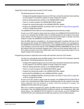 390
32059L–AVR32–01/2012
AT32UC3B
•Single-block transfer programming example for OUT transfer :
The following sequence may be used:
• Configure the targerted endpoint (source) as OUT type, and set the automatic bank switching
for this endpoint in the UECFGn register to handle multiple OUT packet.
• Write the starting destination address in the UDDMAnADDR register.
• There is no need to program the UDDMAnNEXTDESC register.
• Program the channel byte length in the UDDMAnCONTROL register.
• Program the UDDMAnCONTROL according to Row 2 as shown in Figure 22-6 on page 439
to set up a single block transfer.
The UDDMAnSTATUS.CHEN bit is set indicating that the dma channel is enable.
As soon as an OUT packet is stored inside the endpoint, the UDDMAnSTATUS.CHACTIVE bit
is set to one, indicating that the DMA channel is transfering data from the endpoint to the desti-
nation address until the endpoint is empty or the channel byte length is reached. Once the
endpoint is empty, the UDDMAnSTATUS.CHACTIVE bit is cleared.
Once the DMA channel is completed (i.e : the channel byte length is reached), after one or mul-
tiple processed OUT packet, the UDDMAnCONTROL.CHEN bit is cleared. As a consequence,
the UDDMAnSTATUS.CHEN bit is also cleared, and the UDDMAnSTATUS.EOCHBUFFSTA bit
is set indicating a end of dma channel. If the UDDMAnCONTROL.DMAENDEN bit was set, the
last endpoint bank will be properly released even if there are some residual datas inside, i.e:
OUT packet truncation at the end of DMA buffer when the dma channel byte lenght is not an
integral multiple of the endpoint size.
•Programming example for single-block dma transfer with automatic closure for OUT transfer :
The idea is to automatically close the DMA transfer at the end of the OUT transaction (received
short packet). The following sequence may be used:
• Configure the targerted endpoint (source) as OUT type, and set the automatic bank switching
for this endpoint in the UECFGn register to handle multiple OUT packet.
• Write the starting destination address in the UDDMAnADDR register.
• There is no need to program the UDDMAnNEXTDESC register.
• Program the channel byte length in the UDDMAnCONTROL register.
• Set the BUFFCLOSEINEN bit in the UDDMAnCONTROL register.
• Program the UDDMAnCONTROL according to Row 2 as shown in Figure 22-6 on page 439
to set up a single block transfer.
As soon as an OUT packet is stored inside the endpoint, the UDDMAnSTATUS.CHACTIVE bit
is set to one, indicating that the DMA channel is transfering data from the endpoint to the desti-
nation address until the endpoint is empty. Once the endpoint is empty, the
UDDMAnSTATUS.CHACTIVE bit is cleared.
After one or multiple processed OUT packet, the DMA channel is completed after sourcing a
short packet. Then, the UDDMAnCONTROL.CHEN bit is cleared. As a consequence, after a few
cycles latency, the UDDMAnSTATUS.CHEN bit is also cleared, and the UDDMAnSTA-
TUS.EOTSTA bit is set indicating that the DMA was closed by a end of USB transaction.
 