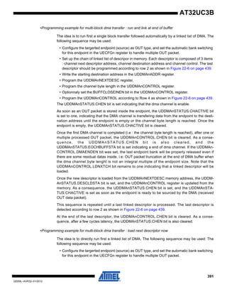 391
32059L–AVR32–01/2012
AT32UC3B
•Programming example for multi-block dma transfer : run and link at end of buffer
The idea is to run first a single block transfer followed automatically by a linked list of DMA. The
following sequence may be used:
• Configure the targerted endpoint (source) as OUT type, and set the automatic bank switching
for this endpoint in the UECFGn register to handle multiple OUT packet.
• Set up the chain of linked list of descripor in memory. Each descriptor is composed of 3 items
: channel next descriptor address, channel destination address and channel control. The last
descriptor should be programmed according to row 2 as shown in Figure 22-6 on page 439.
• Write the starting destination address in the UDDMAnADDR register.
• Program the UDDMAnNEXTDESC register.
• Program the channel byte length in the UDDMAnCONTROL register.
• Optionnaly set the BUFFCLOSEINEN bit in the UDDMAnCONTROL register.
• Program the UDDMAnCONTROL according to Row 4 as shown in Figure 22-6 on page 439.
The UDDMAnSTATUS.CHEN bit is set indicating that the dma channel is enable.
As soon as an OUT packet is stored inside the endpoint, the UDDMAnSTATUS.CHACTIVE bit
is set to one, indicating that the DMA channel is transfering data from the endpoint to the desti-
nation address until the endpoint is empty or the channel byte length is reached. Once the
endpoint is empty, the UDDMAnSTATUS.CHACTIVE bit is cleared.
Once the first DMA channel is completed (i.e : the channel byte length is reached), after one or
multiple processed OUT packet, the UDDMAnCONTROL.CHEN bit is cleared. As a conse-
quence, the UDDMAnSTATUS.CHEN bit is also cleared, and the
UDDMAnSTATUS.EOCHBUFFSTA bit is set indicating a end of dma channel. If the UDDMAn-
CONTROL.DMAENDEN bit was set, the last endpoint bank will be properly released even if
there are some residual datas inside, i.e: OUT packet truncation at the end of DMA buffer when
the dma channel byte lenght is not an integral multiple of the endpoint size. Note that the
UDDMAnCONTROL.LDNXTCH bit remains to one indicating that a linked descriptor will be
loaded.
Once the new descriptor is loaded from the UDDMAnNEXTDESC memory address, the UDDM-
AnSTATUS.DESCLDSTA bit is set, and the UDDMAnCONTROL register is updated from the
memory. As a consequence, the UDDMAnSTATUS.CHEN bit is set, and the UDDMAnSTA-
TUS.CHACTIVE is set as soon as the endpoint is ready to be sourced by the DMA (received
OUT data packet).
This sequence is repeated until a last linked descriptor is processed. The last descriptor is
detected according to row 2 as shown in Figure 22-6 on page 439.
At the end of the last descriptor, the UDDMAnCONTROL.CHEN bit is cleared. As a conse-
quence, after a few cycles latency, the UDDMAnSTATUS.CHEN bit is also cleared.
•Programming example for multi-block dma transfer : load next descriptor now
The idea is to directly run first a linked list of DMA. The following sequence may be used: The
following sequence may be used:
• Configure the targerted endpoint (source) as OUT type, and set the automatic bank switching
for this endpoint in the UECFGn register to handle multiple OUT packet.
 