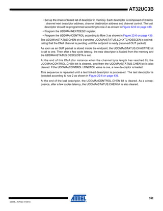 392
32059L–AVR32–01/2012
AT32UC3B
• Set up the chain of linked list of descripor in memory. Each descriptor is composed of 3 items
: channel next descriptor address, channel destination address and channel control. The last
descriptor should be programmed according to row 2 as shown in Figure 22-6 on page 439.
• Program the UDDMAnNEXTDESC register.
• Program the UDDMAnCONTROL according to Row 3 as shown in Figure 22-6 on page 439.
The UDDMAnSTATUS.CHEN bit is 0 and the UDDMAnSTATUS.LDNXTCHDESCEN is set indi-
cating that the DMA channel is pending until the endpoint is ready (received OUT packet).
As soon as an OUT packet is stored inside the endpoint, the UDDMAnSTATUS.CHACTIVE bit
is set to one. Then after a few cycle latency, the new descriptor is loaded from the memory and
the UDDMAnSTATUS.DESCLDSTA is set.
At the end of this DMA (for instance when the channel byte length has reached 0), the
UDDMAnCONTROL.CHEN bit is cleared, and then the UDDMAnSTATUS.CHEN bit is also
cleared. If the UDDMAnCONTROL.LDNXTCH value is one, a new descriptor is loaded.
This sequence is repeated until a last linked descriptor is processed. The last descriptor is
detected according to row 2 as shown in Figure 22-6 on page 439.
At the end of the last descriptor, the UDDMAnCONTROL.CHEN bit is cleared. As a conse-
quence, after a few cycles latency, the UDDMAnSTATUS.CHEN bit is also cleared.
 