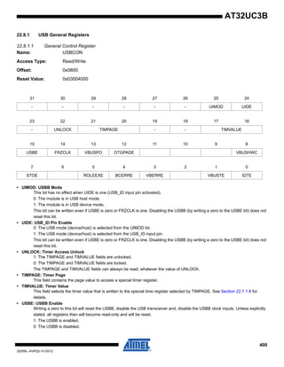 400
32059L–AVR32–01/2012
AT32UC3B
22.8.1 USB General Registers
22.8.1.1 General Control Register
Name: USBCON
Access Type: Read/Write
Offset: 0x0800
Reset Value: 0x03004000
• UIMOD: USBB Mode
This bit has no effect when UIDE is one (USB_ID input pin activated).
0: The module is in USB host mode.
1: The module is in USB device mode.
This bit can be written even if USBE is zero or FRZCLK is one. Disabling the USBB (by writing a zero to the USBE bit) does not
reset this bit.
• UIDE: USB_ID Pin Enable
0: The USB mode (device/host) is selected from the UIMOD bit.
1: The USB mode (device/host) is selected from the USB_ID input pin.
This bit can be written even if USBE is zero or FRZCLK is one. Disabling the USBB (by writing a zero to the USBE bit) does not
reset this bit.
• UNLOCK: Timer Access Unlock
1: The TIMPAGE and TIMVALUE fields are unlocked.
0: The TIMPAGE and TIMVALUE fields are locked.
The TIMPAGE and TIMVALUE fields can always be read, whatever the value of UNLOCK.
• TIMPAGE: Timer Page
This field contains the page value to access a special timer register.
• TIMVALUE: Timer Value
This field selects the timer value that is written to the special time register selected by TIMPAGE. See Section 22.7.1.8 for
details.
• USBE: USBB Enable
Writing a zero to this bit will reset the USBB, disable the USB transceiver and, disable the USBB clock inputs. Unless explicitly
stated, all registers then will become read-only and will be reset.
1: The USBB is enabled.
0: The USBB is disabled.
31 30 29 28 27 26 25 24
- - - - - - UIMOD UIDE
23 22 21 20 19 18 17 16
- UNLOCK TIMPAGE - - TIMVALUE
15 14 13 12 11 10 9 8
USBE FRZCLK VBUSPO OTGPADE VBUSHWC
7 6 5 4 3 2 1 0
STOE ROLEEXE BCERRE VBERRE VBUSTE IDTE
 