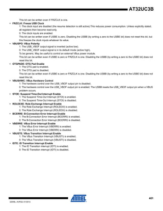401
32059L–AVR32–01/2012
AT32UC3B
This bit can be written even if FRZCLK is one.
• FRZCLK: Freeze USB Clock
1: The clock input are disabled (the resume detection is still active).This reduces power consumption. Unless explicitly stated,
all registers then become read-only.
0: The clock inputs are enabled.
This bit can be written even if USBE is zero. Disabling the USBB (by writing a zero to the USBE bit) does not reset this bit, but
this freezes the clock inputs whatever its value.
• VBUSPO: VBus Polarity
1: The USB_VBOF output signal is inverted (active low).
0: The USB_VBOF output signal is in its default mode (active high).
To be generic. May be useful to control an external VBus power module.
This bit can be written even if USBE is zero or FRZCLK is one. Disabling the USBB (by writing a zero to the USBE bit) does not
reset this bit.
• OTGPADE: OTG Pad Enable
1: The OTG pad is enabled.
0: The OTG pad is disabled.
This bit can be written even if USBE is zero or FRZCLK is one. Disabling the USBB (by writing a zero to the USBE bit) does not
reset this bit.
• VBUSHWC: VBus Hardware Control
1: The hardware control over the USB_VBOF output pin is disabled.
0: The hardware control over the USB_VBOF output pin is enabled. The USBB resets the USB_VBOF output pin when a VBUS
problem occurs.
• STOE: Suspend Time-Out Interrupt Enable
1: The Suspend Time-Out Interrupt (STOI) is enabled.
0: The Suspend Time-Out Interrupt (STOI) is disabled.
• ROLEEXE: Role Exchange Interrupt Enable
1: The Role Exchange Interrupt (ROLEEXI) is enabled.
0: The Role Exchange Interrupt (ROLEEXI) is disabled.
• BCERRE: B-Connection Error Interrupt Enable
1: The B-Connection Error Interrupt (BCERRI) is enabled.
0: The B-Connection Error Interrupt (BCERRI) is disabled.
• VBERRE: VBus Error Interrupt Enable
1: The VBus Error Interrupt (VBERRI) is enabled.
0: The VBus Error Interrupt (VBERRI) is disabled.
• VBUSTE: VBus Transition Interrupt Enable
1: The VBus Transition Interrupt (VBUSTI) is enabled.
0: The VBus Transition Interrupt (VBUSTI) is disabled.
• IDTE: ID Transition Interrupt Enable
1: The ID Transition interrupt (IDTI) is enabled.
0: The ID Transition interrupt (IDTI) is disabled.
 